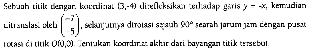 Sebuah titik dengan koordinat (3,-4) direfleksikan terhadap garis y = -x, kemudian ditranslasi oleh (-7  -5), selanjutnya dirotasi sejauh 90 searah jarum jam dengan pusat rotasi di titik O(0,0). Tentukan koordinat akhir dari bayangan titik tersebut.