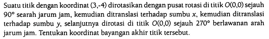 Suatu titik dengan koordinat (3,-4) dirotasikan dengan pusat rotasi di titik O(0,0) sejauh 90 searah jarum jam, kemudian ditranslasi terhadap sumbu x, kemudian ditranslasi terhadap sumbu y, selanjutnya dirotasi di titik O(0,0) sejauh 270 berlawanan arah jarum jam. Tentukan koordinat bayangan akhir titik tersebut.