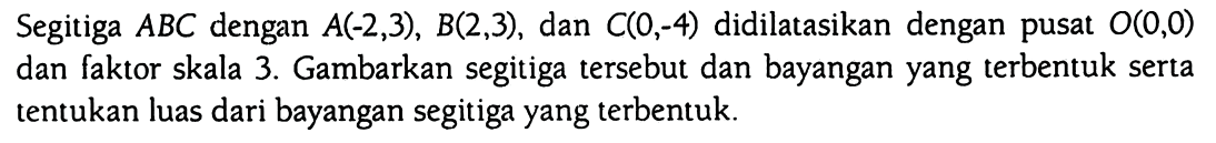 Segitiga A B C dengan A (-2,3), B (2,3), dan C (0,-4) didilatasikan dengan pusat O(0,0) dan faktor skala 3. Gambarkan segitiga tersebut dan bayangan yang terbentuk serta tentukan luas dari bayangan segitiga yang terbentuk.