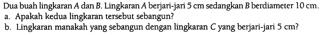 Dua buah lingkaran A dan B. Lingkaran A berjari-jari 5 cm sedangkan B berdiameter 10 cm.
a. Apakah kedua lingkaran tersebut sebangun?
b. Lingkaran manakah yang sebangun dengan lingkaran C yang berjari-jari 5 cm?