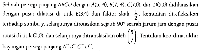 Sebuah persegi panjang ABCD dengan A(5,-4), B(7,-4), C(7,0), dan D(5,0) didilatasikan dengan pusat dilatasi di titik E(3,4) dan faktor skala 1/2, kemudian direfleksikan terhadap sumbu y, selanjutnya dirotasikan sejauh 90 searah jarum jam dengan pusat rotasi di titik (0,0), dan selanjutnya ditranslasikan oleh (5  7). Tentukan koordinat akhir bayangan persegi panjang  A^'''' B^'''' C^'''' D^''''.