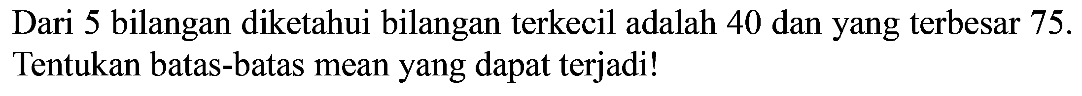 Dari 5 bilangan diketahui bilangan terkecil adalah 40 dan yang terbesar 75 . Tentukan batas-batas mean yang dapat terjadi!