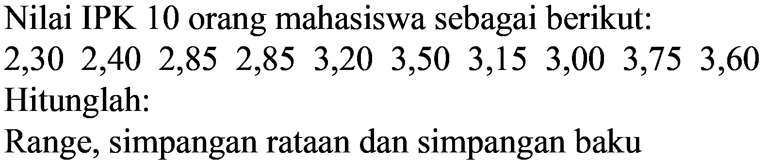 Nilai IPK 10 orang mahasiswa sebagai berikut:
 2,30  2,40  2,85  2,85  3,20  3,50  3,15  3,00  3,75  3,60  Hitunglah:
Range, simpangan rataan dan simpangan baku