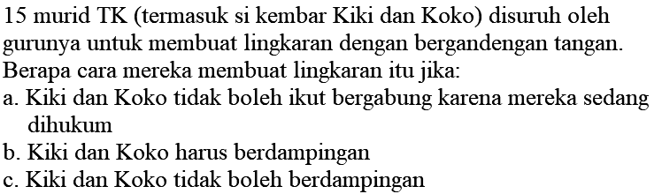 15 murid TK (termasuk si kembar Kiki dan Koko) disuruh oleh gurunya untuk membuat lingkaran dengan bergandengan tangan. Berapa cara mereka membuat lingkaran itu jika:
a. Kiki dan Koko tidak boleh ikut bergabung karena mereka sedang dihukum
b. Kiki dan Koko harus berdampingan
c. Kiki dan Koko tidak boleh berdampingan