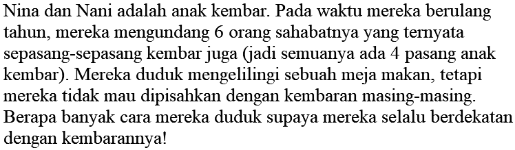 Nina dan Nani adalah anak kembar. Pada waktu mereka berulang tahun, mereka mengundang 6 orang sahabatnya yang ternyata sepasang-sepasang kembar juga (jadi semuanya ada 4 pasang anak kembar). Mereka duduk mengelilingi sebuah meja makan, tetapi mereka tidak mau dipisahkan dengan kembaran masing-masing. Berapa banyak cara mereka duduk supaya mereka selalu berdekatan dengan kembarannya!