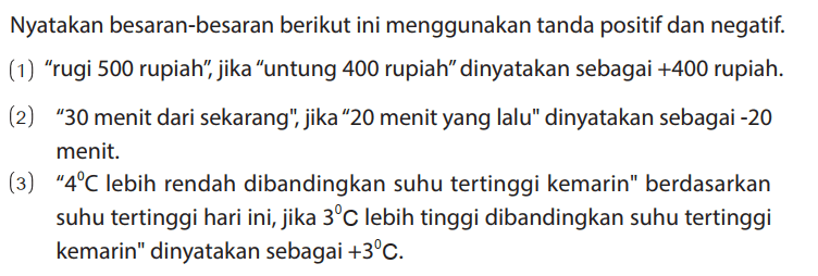 Nyatakan besaran-besaran berikut ini menggunakan tanda positif dan negatif.
(1) "rugi 500 rupiah", jika "untung 400 rupiah" dinyatakan sebagai +400 rupiah.
(2) "30 menit dari sekarang", jika"20 menit yang lalu" dinyatakan sebagai -20 menit.
(3) "4 C lebih rendah dibandingkan suhu tertinggi kemarin" berdasarkan suhu tertinggi hari ini, jika 3 C lebih tinggi dibandingkan suhu tertinggi kemarin" dinyatakan sebagai +3 C.