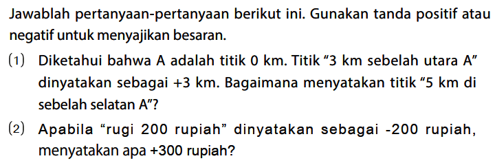 Jawablah pertanyaan-pertanyaan berikut ini. Gunakan tanda positif atau negatif untuk menyajikan besaran.
(1) Diketahui bahwa A adalah titik 0 km. Titik "3 km sebelah utara A" dinyatakan sebagai +3 km. Bagaimana menyatakan titik "5 km di sebelah selatan A"?
(2) Apabila "rugi 200 rupiah" dinyatakan sebagai -200 rupiah, menyatakan apa +300 rupiah?