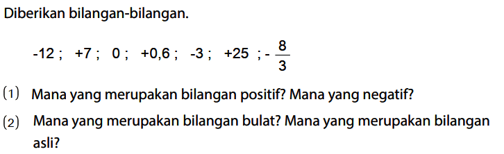 Diberikan bilangan-bilangan.

-12; +7; 0; +0,6; -3 ; +25; - 8/3

(1) Mana yang merupakan bilangan positif? Mana yang negatif?
(2) Mana yang merupakan bilangan bulat? Mana yang merupakan bilangan asli?