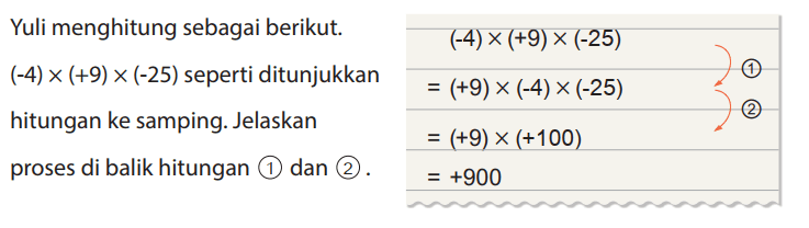 Yuli menghitung sebagai berikut. (-4) x (+9) x (-25) seperti ditunjukkan
hitungan ke samping. Jelaskan proses di balik hitungan (1) dan (2).
(-4) x (+9) x (-25) = (+9) x (-4) x (-25) = (+9) x (+100) = +900
(1) (2)