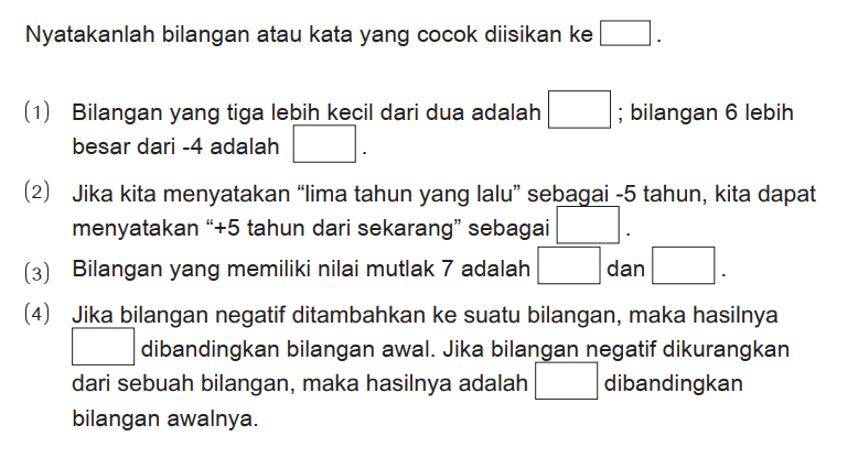 Nyatakanlah bilangan atau kata yang cocok diisikan ke ...
(1) Bilangan yang tiga lebih kecil dari dua adalah ; bilangan 6 lebih besar dari -4 adalah ...
(2) Jika kita menyatakan "lima tahun yang lalu" sebagai -5 tahun, kita dapat menyatakan " +5 tahun dari sekarang" sebagai ...
(3) Bilangan yang memiliki nilai mutlak 7 adalah ... dan ...
(4) Jika bilangan negatif ditambahkan ke suatu bilangan, maka hasilnya ... dibandingkan bilangan awal. Jika bilangan negatif dikurangkan dari sebuah bilangan, maka hasilnya adalah ... dibandingkan bilangan awalnya.