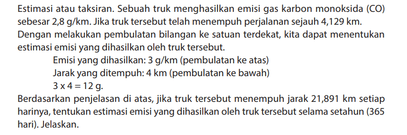 Estimasi atau taksiran. Sebuah truk menghasilkan emisi gas karbon monoksida (CO) sebesar 2,8 g/km. Jika truk tersebut telah menempuh perjalanan sejauh 4,129 km.
Dengan melakukan pembulatan bilangan ke satuan terdekat, kita dapat menentukan estimasi emisi yang dihasilkan oleh truk tersebut.
Emisi yang dihasilkan: 3 g/km (pembulatan ke atas)
Jarak yang ditempuh: 4 km (pembulatan ke bawah) 3 x 4=12 g.
Berdasarkan penjelasan di atas, jika truk tersebut menempuh jarak 21,891 km setiap harinya, tentukan estimasi emisi yang dihasilkan oleh truk tersebut selama setahun (365 hari). Jelaskan.