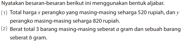 Nyatakan besaran-besaran berikut ini menggunakan bentuk aljabar. 
(1) Total harga x perangko yang masing-masing seharga 520 rupiah, dan y perangko masing-masing seharga 820 rupiah. 
(2) Berat total 3 barang masing-masing seberat a gram dan sebuah barang seberat b gram.