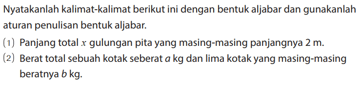 Nyatakanlah kalimat-kalimat berikut ini dengan bentuk aljabar dan gunakanlah aturan penulisan bentuk aljabar.
(1) Panjang total x gulungan pita yang masing-masing panjangnya 2 m. (2) Berat total sebuah kotak seberat a kg dan lima kotak yang masing-masing beratnya b kg. 