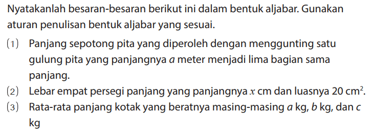 Nyatakanlah besaran-besaran berikut ini dalam bentuk aljabar. Gunakan aturan penulisan bentuk aljabar yang sesuai.
(1) Panjang sepotong pita yang diperoleh dengan menggunting satu gulung pita yang panjangnya a meter menjadi lima bagian sama panjang.
(2) Lebar empat persegi panjang yang panjangnya x cm dan luasnya 20 cm^2.
(3) Rata-rata panjang kotak yang beratnya masing-masing a kg, b kg, dan c kg