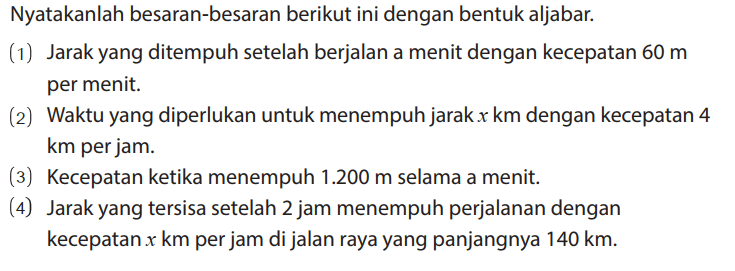 Nyatakanlah besaran-besaran berikut ini dengan bentuk aljabar.
(1) Jarak yang ditempuh setelah berjalan a menit dengan kecepatan 60 m per menit.
(2) Waktu yang diperlukan untuk menempuh jarak x km dengan kecepatan 4 km per jam.
(3) Kecepatan ketika menempuh 1.200 m selama a menit.
(4) Jarak yang tersisa setelah 2 jam menempuh perjalanan dengan kecepatan x km per jam di jalan raya yang panjangnya 140 km.