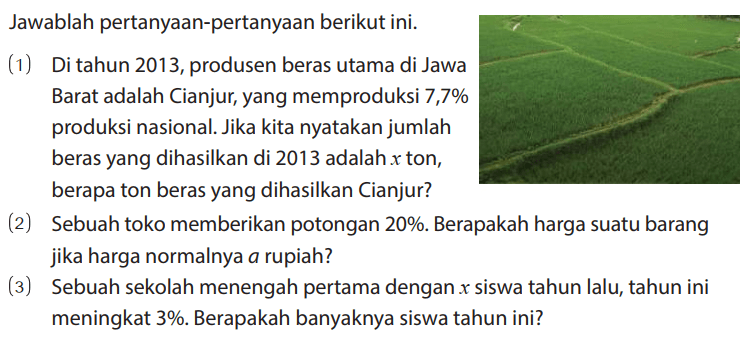 Jawablah pertanyaan-pertanyaan berikut ini.
(1) Di tahun 2013, produsen beras utama di Jawa Barat adalah Cianjur, yang memproduksi 7,7% produksi nasional. Jika kita nyatakan jumlah beras yang dihasilkan di 2013 adalah x ton, berapa ton beras yang dihasilkan Cianjur?
(2) Sebuah toko memberikan potongan 20%. Berapakah harga suatu barang jika harga normalnya a rupiah?
(3) Sebuah sekolah menengah pertama dengan x siswa tahun lalu, tahun ini meningkat 3%. Berapakah banyaknya siswa tahun ini?