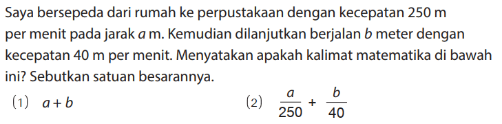 Saya bersepeda dari rumah ke perpustakaan dengan kecepatan 250 m per menit pada jarak a m. Kemudian dilanjutkan berjalan b meter dengan kecepatan 40 m per menit. Menyatakan apakah kalimat matematika di bawah ini? Sebutkan satuan besarannya.
(1) a + b (2) a/250 + b/40 