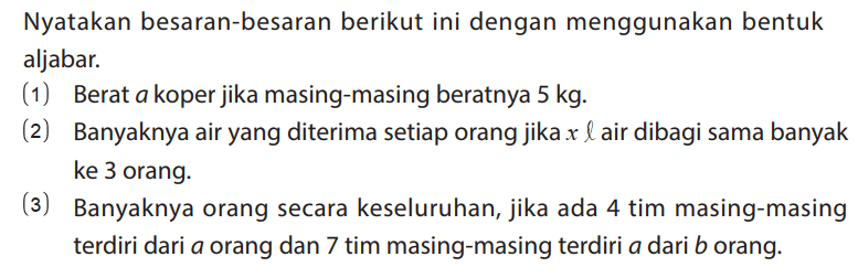Nyatakan besaran-besaran berikut ini dengan menggunakan bentuk aljabar.
(1) Berat a koper jika masing-masing beratnya 5 kg.
(2) Banyaknya air yang diterima setiap orang jika x l air dibagi sama banyak ke 3 orang.
(3) Banyaknya orang secara keseluruhan, jika ada 4 tim masing-masing terdiri dari a orang dan 7 tim masing-masing terdiri a dari b orang. 