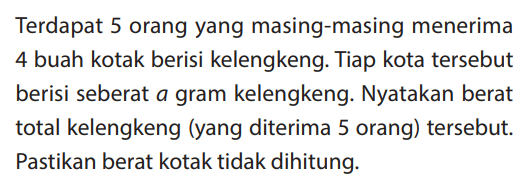 Terdapat 5 orang yang masing-masing menerima 4 buah kotak berisi kelengkeng. Tiap kota tersebut berisi seberat a gram kelengkeng. Nyatakan berat total kelengkeng (yang diterima 5 orang) tersebut. Pastikan berat kotak tidak dihitung.