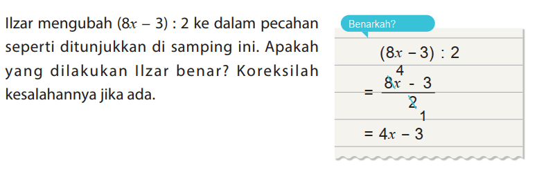 Ilzar mengubah (8 x-3):2 ke dalam pecahan seperti ditunjukkan di samping ini. Apakah yang dilakukan Ilzar benar? Koreksilah kesalahannya jika ada.
Benarkah?
(8x - 3) : 2
= (8x^4 - 3)/2
= 4x - 3