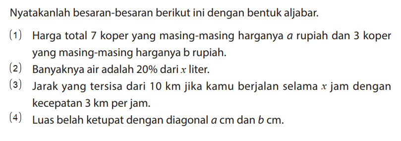 Nyatakanlah besaran-besaran berikut ini dengan bentuk aljabar.
(1) Harga total 7 koper yang masing-masing harganya a rupiah dan 3 koper yang masing-masing harganya b rupiah.
(2) Banyaknya air adalah 20% dari x liter.
(3) Jarak yang tersisa dari 10 km jika kamu berjalan selama x jam dengan kecepatan 3 km per jam.
(4) Luas belah ketupat dengan diagonal a cm dan b cm.