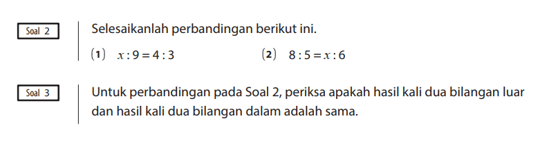Soal 2
Selesaikanlah perbandingan berikut ini.
(1)  x : 9 = 4 : 3 
(2)  8 : 5 = x : 6

Soal 3
Untuk perbandingan pada Soal 2, periksa apakah hasil kali dua bilangan luar dan hasil kali dua bilangan dalam adalah sama.