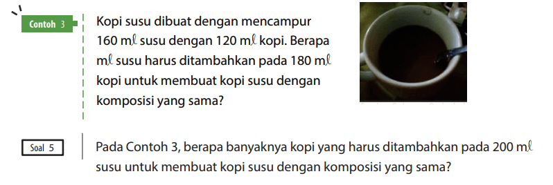 Contoh 3
Kopi susu dibuat dengan mencampur 160 ml susu dengan 120 ml kopi. Berapa ml susu harus ditambahkan pada 180 ml kopi untuk membuat kopi susu dengan komposisi yang sama?

Soal 5 Pada Contoh 3, berapa banyaknya kopi yang harus ditambahkan pada 200 ml susu untuk membuat kopi susu dengan komposisi yang sama?