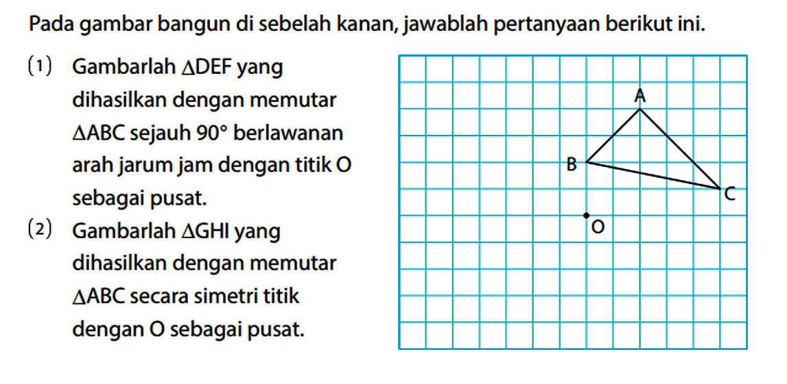 Pada gambar bangun di sebelah kanan, jawablah pertanyaan berikut ini. (1) Gambarlah segitiga DEF yang dihasilkan dengan memutar segitiga ABC sejauh 90 berlawanan arah jarum jam dengan titik O sebagai pusat. (2) Gambarlah segitiga GH yang dihasilkan dengan memutar segitiga ABC secara simetri titik dengan O sebagai pusat. A B C O