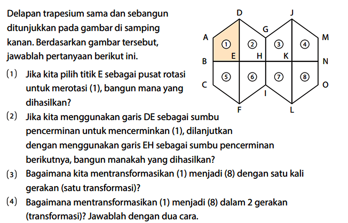 Delapan trapesium sama dan sebangun ditunjukkan pada gambar di samping kanan. Berdasarkan gambar tersebut, jawablah pertanyaan berikut ini. A B C D E F G H I 1 2 5 6 J K L M N O 3 4 7 8 (1) Jika kita pilih titik E sebagai pusat rotasi untuk merotasi (1), bangun mana yang dihasilkan? (2) Jika kita menggunakan garis DE sebagai sumbu pencerminan untuk mencerminkan (1), dilanjutkan dengan menggunakan garis EH sebagai sumbu pencerminan berikutnya, bangun manakah yang dihasilkan? (3) Bagaimana kita mentransformasikan (1) menjadi (8) dengan satu kali gerakan (satu transformasi)? (4) Bagaimana mentransformasikan (1) menjadi (8) dalam 2 gerakan (transformasi)? Jawablah dengan dua cara.