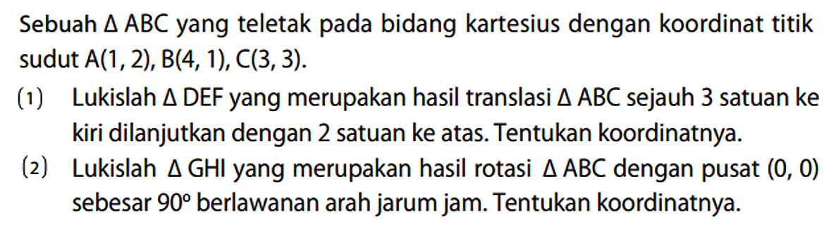 Sebuah  segitiga ABC yang teletak pada bidang kartesius dengan koordinat titik sudut  A(1,2), B(4,1), C(3,3) .
(1) Lukislah  segitiga D E F  yang merupakan hasil translasi  segitiga ABC sejauh 3 satuan ke kiri dilanjutkan dengan 2 satuan ke atas. Tentukan koordinatnya.
(2) Lukislah segitiga GHI yang merupakan hasil rotasi segitiga ABC dengan pusat (0,0) sebesar 90 berlawanan arah jarum jam. Tentukan koordinatnya.