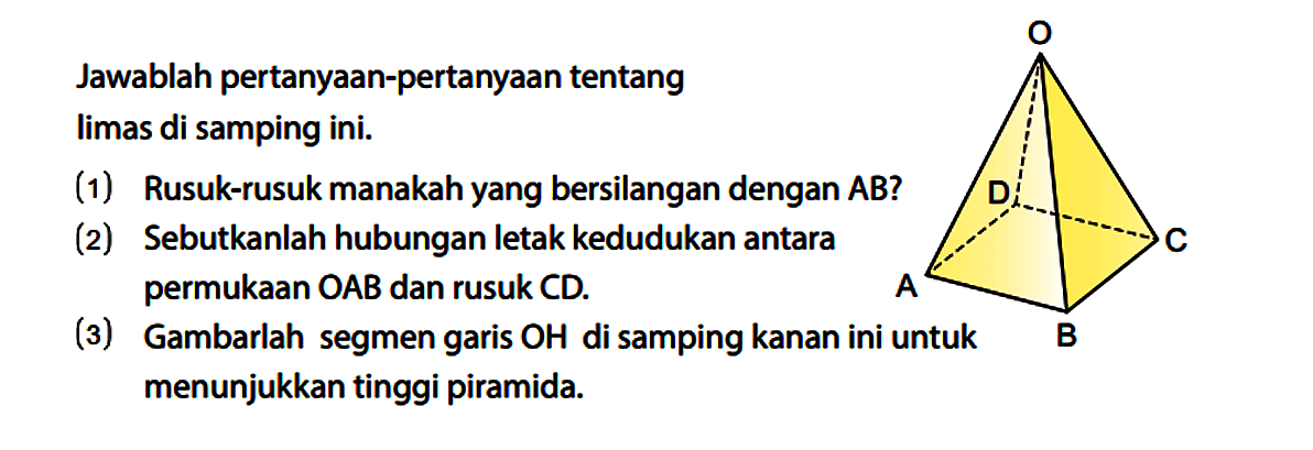 Jawablah pertanyaan-pertanyaan tentang limas di samping ini.
A B C D O
(1) Rusuk-rusuk manakah yang bersilangan dengan AB?
(2) Sebutkanlah hubungan letak kedudukan antara permukaan OAB dan rusuk CD.
(3) Gambarlah segmen garis OH di samping kanan ini untuk menunjukkan tinggi piramida.