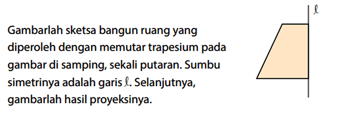 Gambarlah sketsa bangun ruang yang diperoleh dengan memutar trapesium pada gambar di samping, sekali putaran. Sumbu simetrinya adalah garis l. Selanjutnya, gambarlah hasil proyeksinya. l