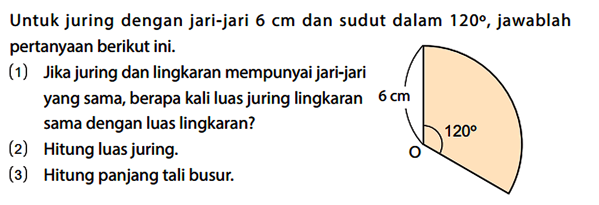 Untuk juring dengan jari-jari 6 cm dan sudut dalam 120, jawablah pertanyaan berikut ini.
(1) Jika juring dan lingkaran mempunyai jari-jari yang sama, berapa kali luas juring lingkaran 6 cm sama dengan luas lingkaran?
(2) Hitung luas juring.
(3) Hitung panjang tali busur.
6 cm O 120 