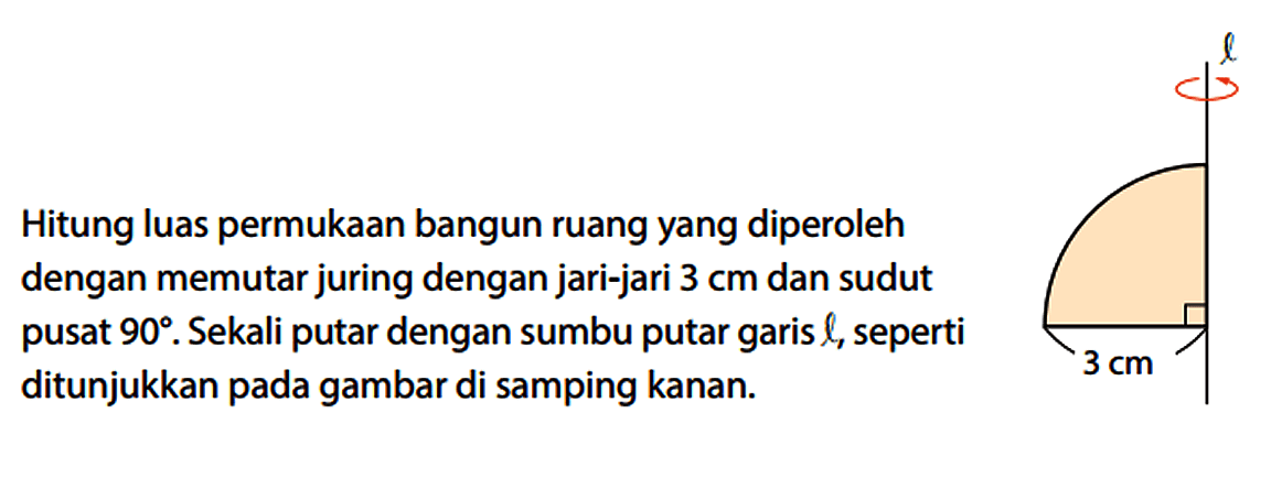 Hitung luas permukaan bangun ruang yang diperoleh dengan memutar juring dengan jari-jari 3 cm dan sudut pusat 90. Sekali putar dengan sumbu putar garis l, seperti ditunjukkan pada gambar di samping kanan. l 3 cm