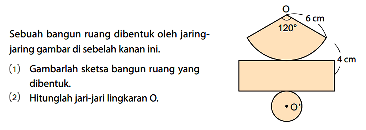 Sebuah bangun ruang dibentuk oleh jaringjaring gambar di sebelah kanan ini. (1) Gambarlah sketsa bangun ruang yang dibentuk. (2) Hitunglah jari-jari lingkaran O. O 6 cm 120 4 cm O'