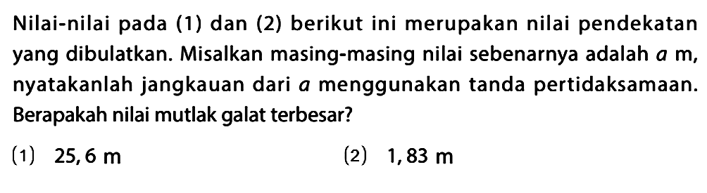 Nilai-nilai pada (1) dan (2) berikut ini merupakan nilai pendekatan yang dibulatkan. Misalkan masing-masing nilai sebenarnya adalah a m, nyatakanlah jangkauan dari a menggunakan tanda pertidaksamaan. Berapakah nilai mutlak galat terbesar? (1) 25,6 m (2) 1,83 m