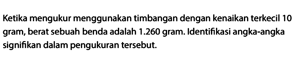 Ketika mengukur menggunakan timbangan dengan kenaikan terkecil 10 gram, berat sebuah benda adalah 1.260 gram. Identifikasi angka-angka signifikan dalam pengukuran tersebut.