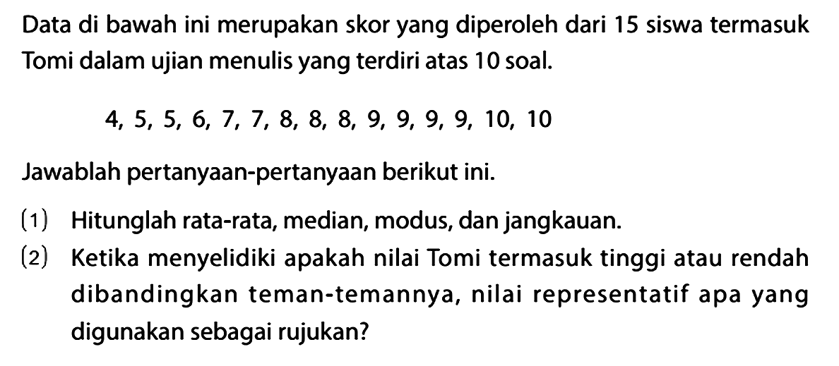 Data di bawah ini merupakan skor yang diperoleh dari 15 siswa termasuk Tomi dalam ujian menulis yang terdiri atas 10 soal.

4,5,5,6,7,7,8,8,8,9,9,9,9,10,10

Jawablah pertanyaan-pertanyaan berikut ini.
(1) Hitunglah rata-rata, median, modus, dan jangkauan.
(2) Ketika menyelidiki apakah nilai Tomi termasuk tinggi atau rendah dibandingkan teman-temannya, nilai representatif apa yang digunakan sebagai rujukan?