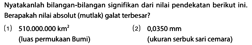 Nyatakanlah bilangan-bilangan signifikan dari nilai pendekatan berikut ini. Berapakah nilai absolut (mutlak) galat terbesar?
(1) 510.000.000 km^2 (luas permukaan bumi) (2) 0,0350 mm (ukuran serbuk sari cemara) 