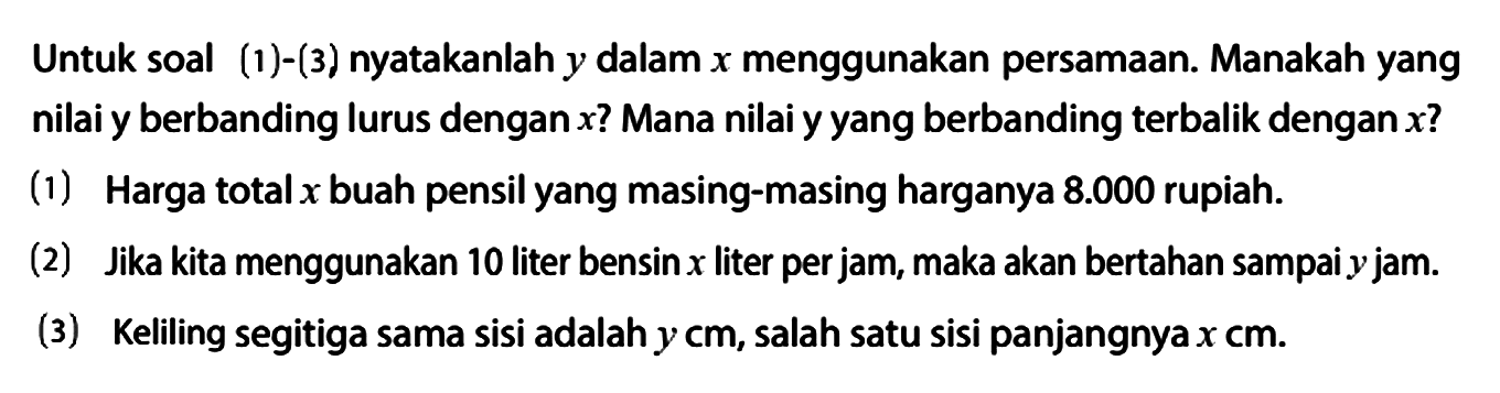 Untuk soal (1) - (3) nyatakanlah y dalam x menggunakan persamaan. Manakah yang nilai y berbanding lurus dengan x? Mana nilai y yang berbanding terbalik dengan x?
(1) Harga total x buah pensil yang masing-masing harganya 8.000 rupiah.
(2) Jika kita menggunakan 10 liter bensin x liter per jam, maka akan bertahan sampai y jam.
(3) Keliling segitiga sama sisi adalah y cm, salah satu sisi panjangnya x cm.