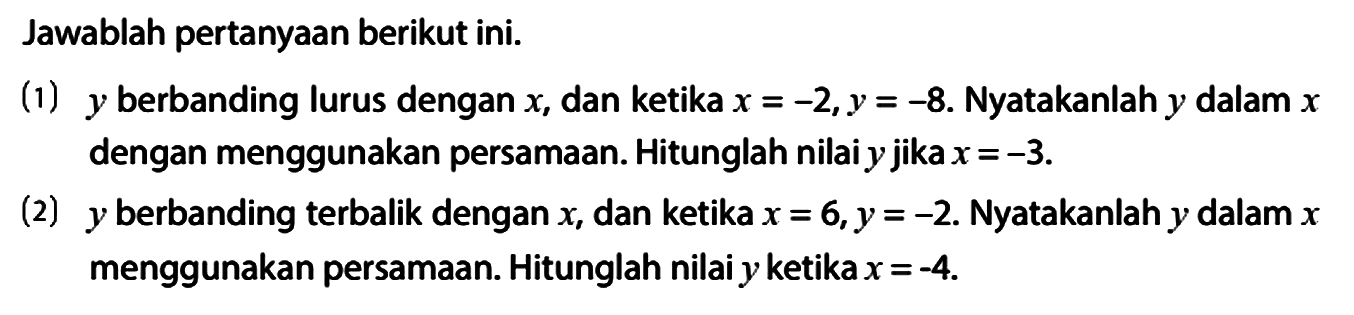 Jawablah pertanyaan berikut ini.
(1) y berbanding lurus dengan x, dan ketika x = -2, y = -8. Nyatakanlah y dalam x dengan menggunakan persamaan. Hitunglah nilai y jika x = -3.
(2) y berbanding terbalik dengan x, dan ketika x = 6, y = -2. Nyatakanlah y dalam x menggunakan persamaan. Hitunglah nilai y ketika x = -4.