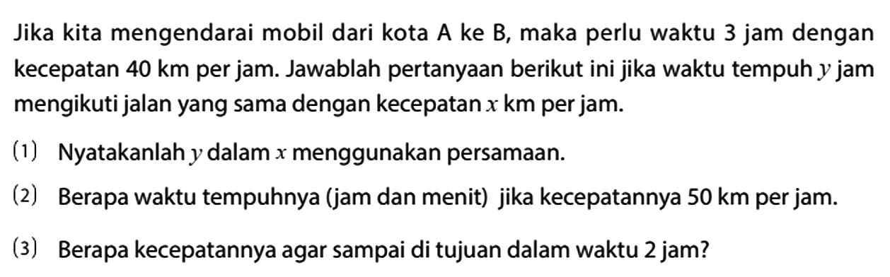 Jika kita mengendarai mobil dari kota A ke B, maka perlu waktu 3 jam dengan kecepatan 40 km per jam. Jawablah pertanyaan berikut ini jika waktu tempuh y jam mengikuti jalan yang sama dengan kecepatan x km per jam.
(1) Nyatakanlah y dalam x menggunakan persamaan.
(2) Berapa waktu tempuhnya (jam dan menit) jika kecepatannya 50 km per jam.
(3) Berapa kecepatannya agar sampai di tujuan dalam waktu 2 jam?