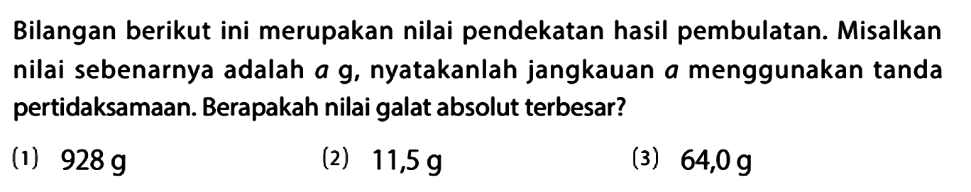 Bilangan berikut ini merupakan nilai pendekatan hasil pembulatan. Misalkan nilai sebenarnya adalah a g, nyatakanlah jangkauan a menggunakan tanda pertidaksamaan. Berapakah nilai galat absolut terbesar?
(1)  928 g 
(2)  11,5 g 
(3)  64,0 g 