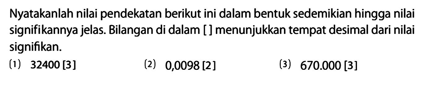 Nyatakanlah nilai pendekatan berikut ini dalam bentuk sedemikian hingga nilai signifikannya jelas. Bilangan di dalam [ ] menunjukkan tempat desimal dari nilai signifikan.
(1) 32400 [3] (2) 0,0098 [2] (3) 670.000 [3]