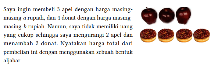 Saya ingin membeli 3 apel dengan harga masingmasing a rupiah, dan 4 donat dengan harga masingmasing b rupiah. Namun, saya tidak memiliki uang yang cukup sehingga saya mengurangi 2 apel dan menambah 2 donat. Nyatakan harga total dari pembelian ini dengan menggunakan sebuah bentuk aljabar.