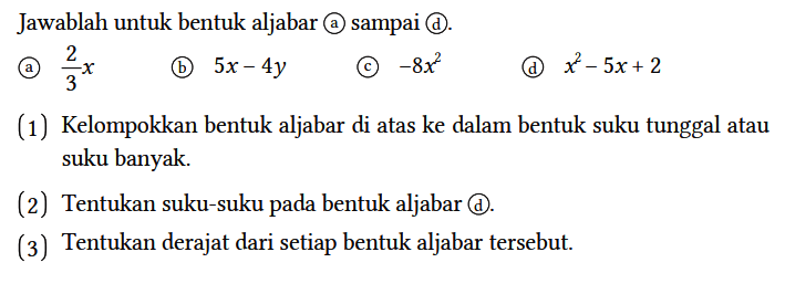 Jawablah untuk bentuk aljabar (a) sampai (d).
(a) 2/3 x (b) 5x - 4y (c) -8x^2 (d) x^2 - 5x + 2 (1) Kelompokkan bentuk aljabar di atas ke dalam bentuk suku tunggal atau suku banyak.
(2) Tentukan suku-suku pada bentuk aljabar (d).
(3) Tentukan derajat dari setiap bentuk aljabar tersebut. 