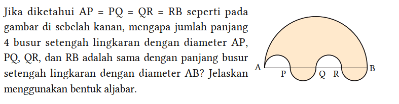 Jika diketahui AP=PQ=QR=RB seperti pada gambar di sebelah kanan, mengapa jumlah panjang 4 busur setengah lingkaran dengan diameter AP, PQ, QR, dan RB adalah sama dengan panjang busur setengah lingkaran dengan diameter AB? Jelaskan menggunakan bentuk aljabar. A P Q R B