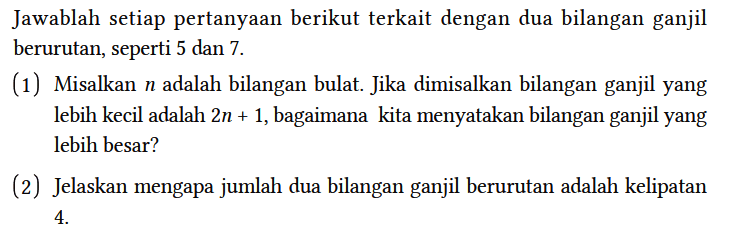 Jawablah setiap pertanyaan berikut terkait dengan dua bilangan ganjil berurutan, seperti 5 dan 7.
(1) Misalkan n adalah bilangan bulat. Jika dimisalkan bilangan ganjil yang lebih kecil adalah 2n + 1, bagaimana kita menyatakan bilangan ganjil yang lebih besar?
(2) Jelaskan mengapa jumlah dua bilangan ganjil berurutan adalah kelipatan 4.