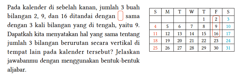 Pada kalender di sebelah kanan, jumlah 3 buah bilangan 2, 9, dan 16 ditandai dengan bulat sama dengan 3 kali bilangan yang di tengah, yaitu 9. Dapatkah kita menyatakan hal yang sama tentang jumlah 3 bilangan berurutan secara vertikal di tempat lain pada kalender tersebut? Jelaskan
S M T W T F S 1 2 3 4 5 6 7 8 9 10 11 12 13 14 15 16 17 18 19 20 21 22 23 24 25 26 27 28 29 30 31 jawabanmu dengan menggunakan bentuk-bentuk aljabar.