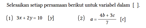 Selesaikan setiap persamaan berikut untuk variabel dalam [ ].
(1)  3x + 2y = 10 [y] 
(2)  a = (4b + 3c)/7 [c]